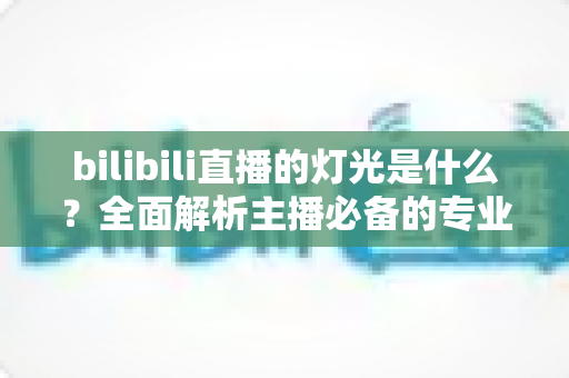 bilibili直播的灯光是什么？全面解析主播必备的专业布光方案与选购指南