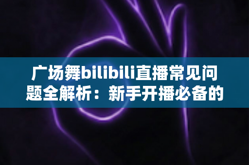 广场舞bilibili直播常见问题全解析:新手开播必备的实用指南 广场舞bilibili直播常见问题全解析:新手开播必备的实用指南