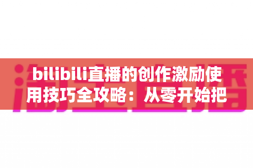 bilibili直播的创作激励使用技巧全攻略:从零开始把直播间变成稳定收益来源 bilibili直播的创作激励使用技巧全攻略:从零开始把直播间变成稳定收益来源
