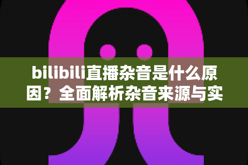 bilibili直播杂音是什么原因？全面解析杂音来源与实用解决方案指南