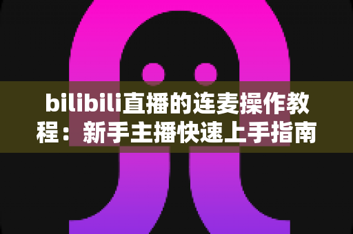 bilibili直播的连麦操作教程：新手主播快速上手指南，轻松实现高质量互动连麦，提升直播间人气与观众粘性