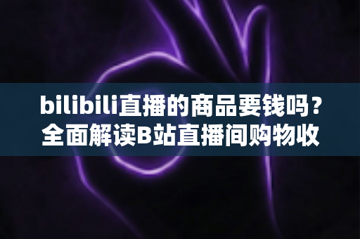 bilibili直播的商品要钱吗？全面解读B站直播间购物收费规则与理性消费指南