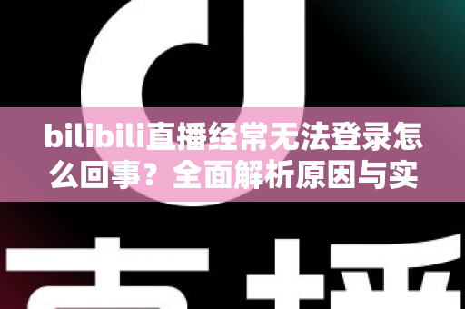 bilibili直播经常无法登录怎么回事？全面解析原因与实用解决方案指南
