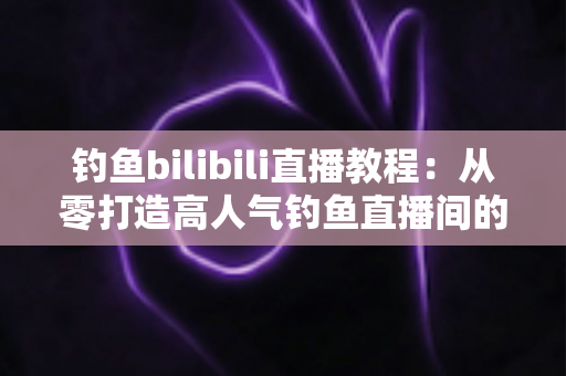 钓鱼bilibili直播教程：从零打造高人气钓鱼直播间的完整实战指南