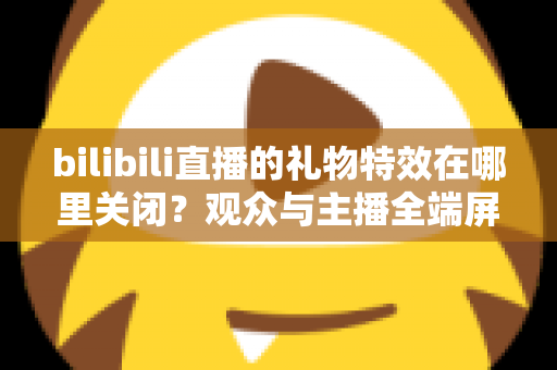 bilibili直播的礼物特效在哪里关闭？观众与主播全端屏蔽特效实用指南