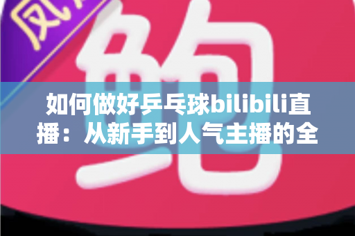 如何做好乒乓球bilibili直播：从新手到人气主播的全流程实战指南