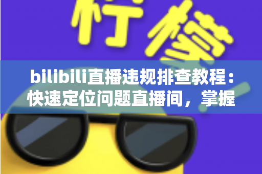 bilibili直播违规排查教程：快速定位问题直播间，掌握自查、整改与申诉全流程
