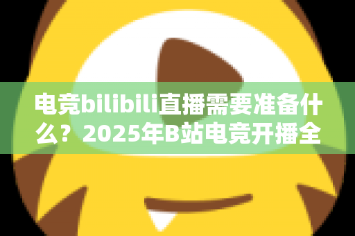 电竞bilibili直播需要准备什么？2025年B站电竞开播全流程准备指南与避坑手册