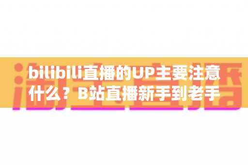 bilibili直播的UP主要注意什么？B站直播新手到老手都需要的全方位注意事项与实战指南