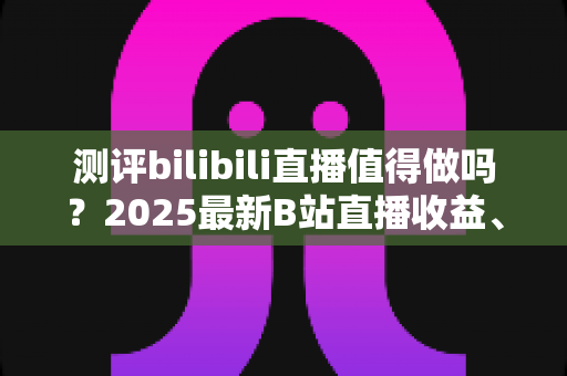 测评bilibili直播值得做吗?2025最新B站直播收益、流量与入局价值全面测评 测评bilibili直播值得做吗?2025最新B站直播收益、流量与入局价值全面测评