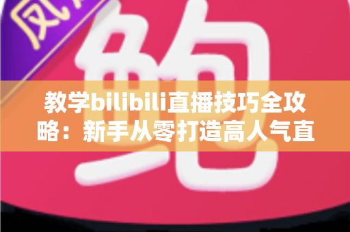 教学bilibili直播技巧全攻略：新手从零打造高人气直播间的实战指南