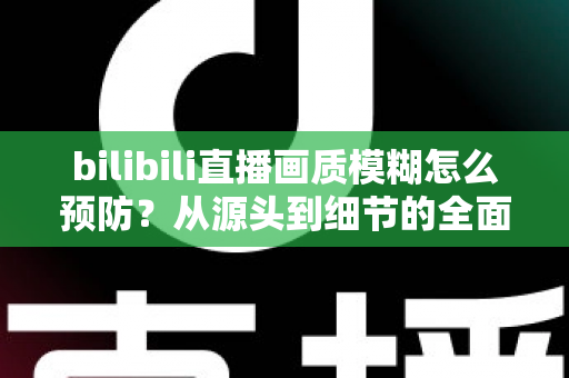 bilibili直播画质模糊怎么预防？从源头到细节的全面防模糊实战指南
