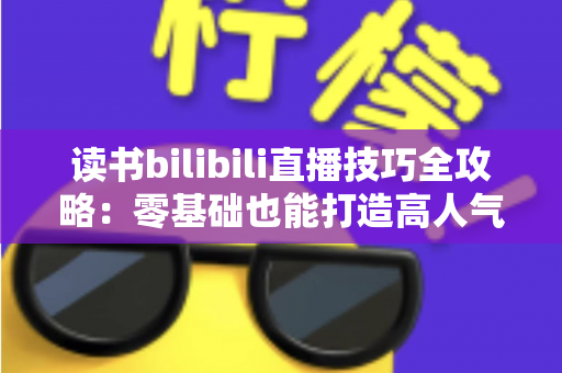 读书bilibili直播技巧全攻略：零基础也能打造高人气读书直播间的实战指南
