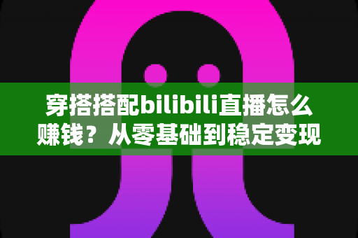 穿搭搭配bilibili直播怎么赚钱?从零基础到稳定变现的完整指南 穿搭搭配bilibili直播怎么赚钱?从零基础到稳定变现的完整指南