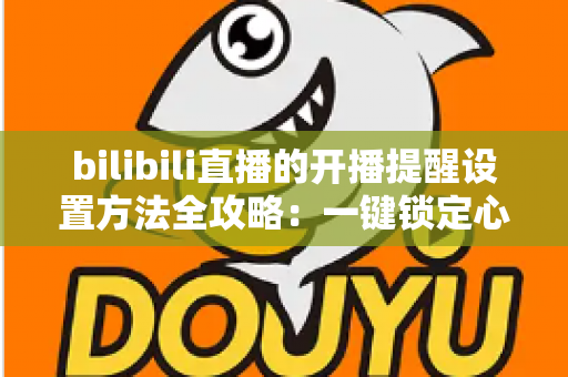 bilibili直播的开播提醒设置方法全攻略：一键锁定心仪主播，从此不错过任何一场精彩直播