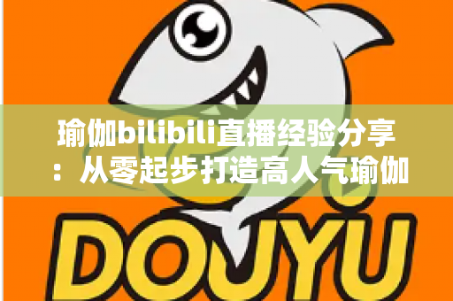 瑜伽bilibili直播经验分享：从零起步打造高人气瑜伽直播间的全流程实战指南