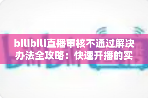 bilibili直播审核不通过解决办法全攻略：快速开播的实用指南与避坑经验分享