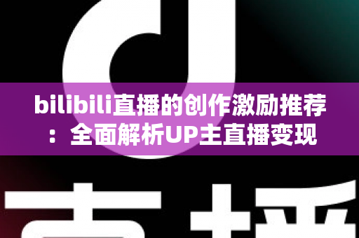 bilibili直播的创作激励推荐：全面解析UP主直播变现之路与高效涨粉攻略