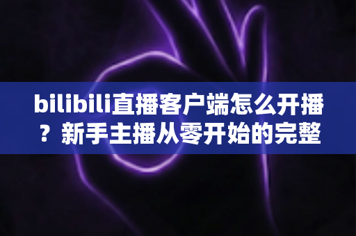 bilibili直播客户端怎么开播?新手主播从零开始的完整实操指南 bilibili直播客户端怎么开播?新手主播从零开始的完整实操指南