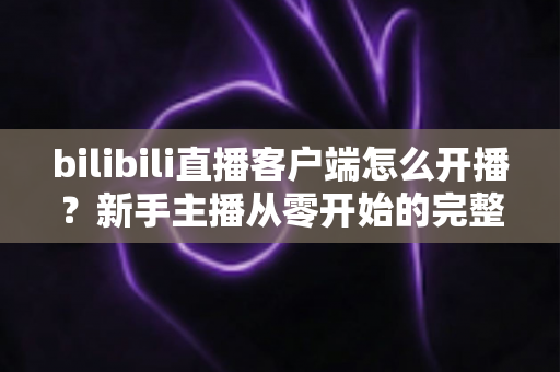bilibili直播客户端怎么开播?新手主播从零开始的完整实操指南 bilibili直播客户端怎么开播?新手主播从零开始的完整实操指南