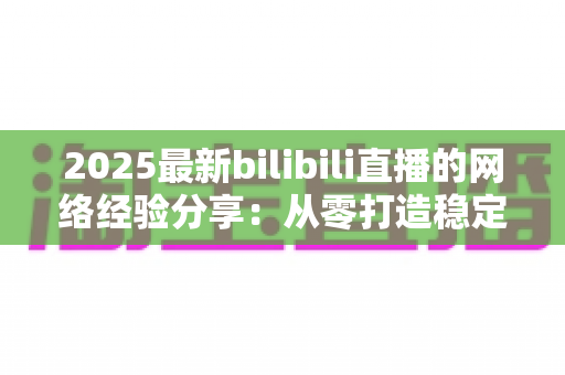 2025最新bilibili直播的网络经验分享：从零打造稳定高清直播的实用指南
