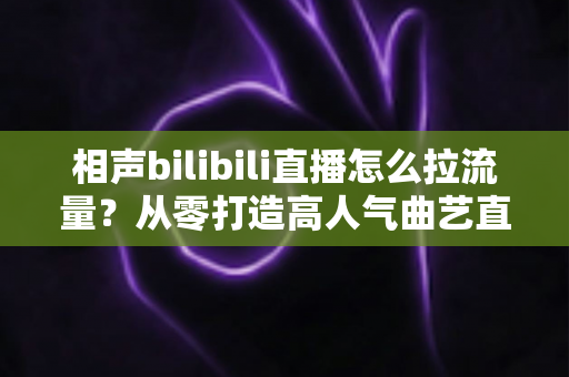 相声bilibili直播怎么拉流量?从零打造高人气曲艺直播间的实战指南 相声bilibili直播怎么拉流量?从零打造高人气曲艺直播间的实战指南