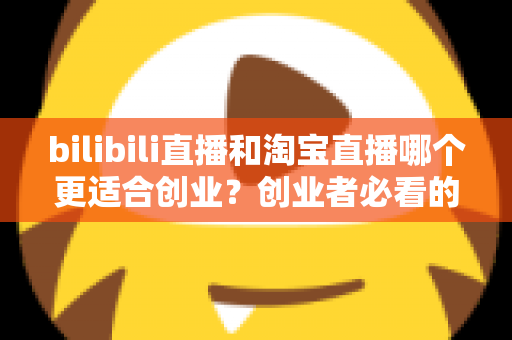 bilibili直播和淘宝直播哪个更适合创业？创业者必看的直播平台选择全攻略