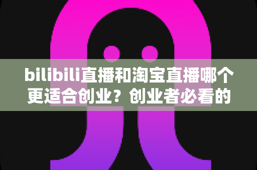 bilibili直播和淘宝直播哪个更适合创业？创业者必看的直播平台选择全攻略