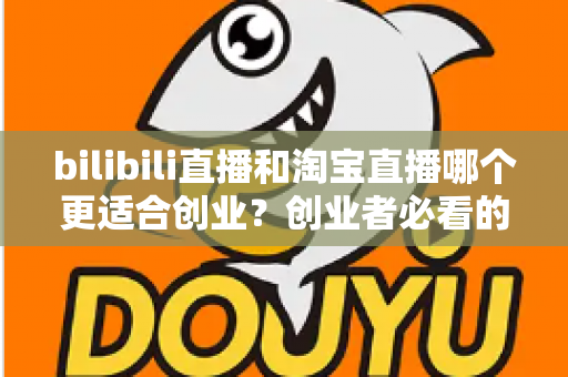bilibili直播和淘宝直播哪个更适合创业？创业者必看的直播平台选择全攻略
