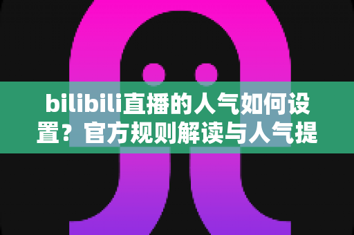 bilibili直播的人气如何设置？官方规则解读与人气提升全攻略