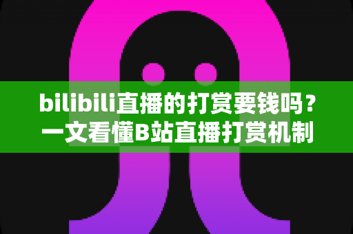 bilibili直播的打赏要钱吗？一文看懂B站直播打赏机制、花费明细与理性消费全指南