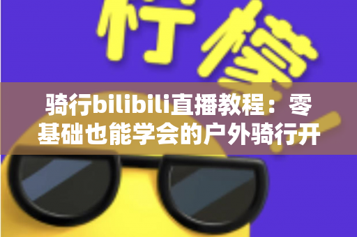 骑行bilibili直播教程：零基础也能学会的户外骑行开播全攻略