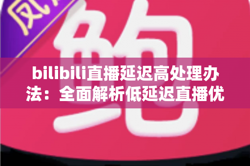 bilibili直播延迟高处理办法：全面解析低延迟直播优化方案与实用技巧