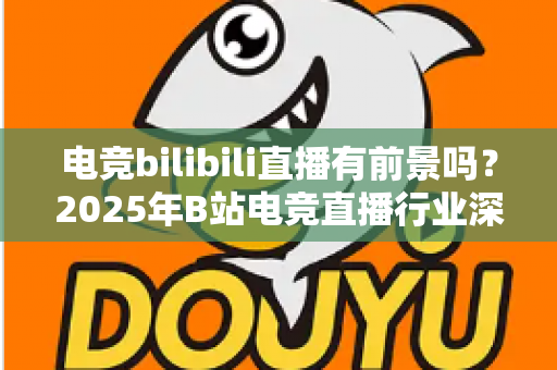 电竞bilibili直播有前景吗?2025年B站电竞直播行业深度解析与机遇指南 电竞bilibili直播有前景吗?2025年B站电竞直播行业深度解析与机遇指南