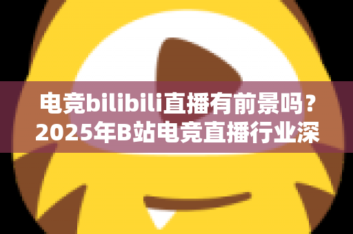 电竞bilibili直播有前景吗？2025年B站电竞直播行业深度解析与机遇指南