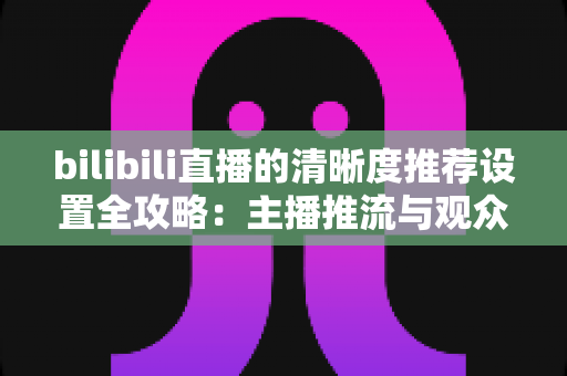 bilibili直播的清晰度推荐设置全攻略:主播推流与观众观看的双端画质优化指南 bilibili直播的清晰度推荐设置全攻略:主播推流与观众观看的双端画质优化指南