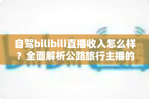 自驾bilibili直播收入怎么样？全面解析公路旅行主播的真实收益与变现渠道