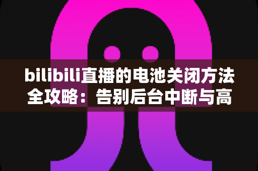 bilibili直播的电池关闭方法全攻略:告别后台中断与高耗电烦恼的实用指南 bilibili直播的电池关闭方法全攻略:告别后台中断与高耗电烦恼的实用指南