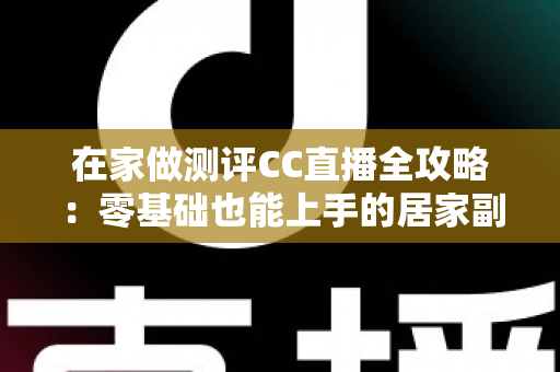 在家做测评CC直播全攻略:零基础也能上手的居家副业变现指南 在家做测评CC直播全攻略:零基础也能上手的居家副业变现指南