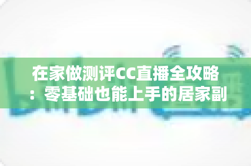 在家做测评CC直播全攻略:零基础也能上手的居家副业变现指南 在家做测评CC直播全攻略:零基础也能上手的居家副业变现指南