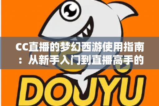 CC直播的梦幻西游使用指南：从新手入门到直播高手的全方位教程