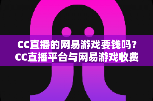 CC直播的网易游戏要钱吗?CC直播平台与网易游戏收费模式全解析 CC直播的网易游戏要钱吗?CC直播平台与网易游戏收费模式全解析