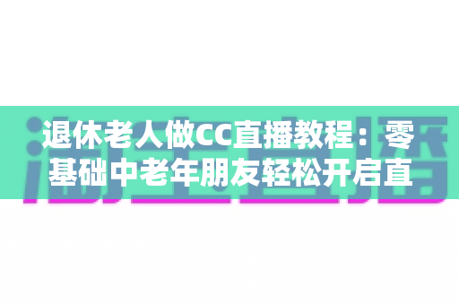 退休老人做CC直播教程：零基础中老年朋友轻松开启直播新生活的完整指南