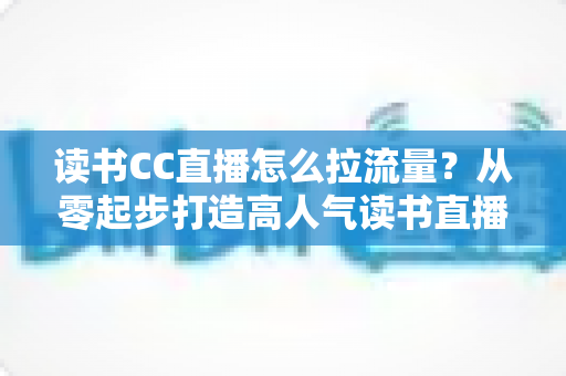 读书CC直播怎么拉流量?从零起步打造高人气读书直播间的实战引流指南 读书CC直播怎么拉流量?从零起步打造高人气读书直播间的实战引流指南