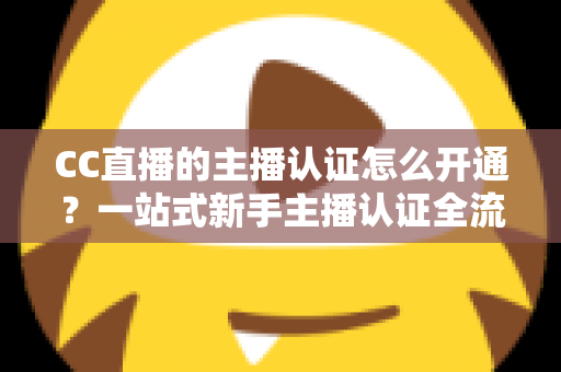 CC直播的主播认证怎么开通?一站式新手主播认证全流程指南 CC直播的主播认证怎么开通?一站式新手主播认证全流程指南