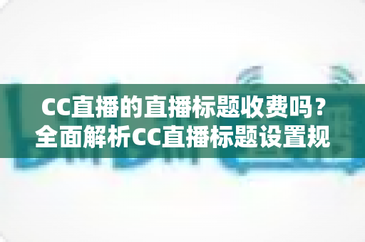 CC直播的直播标题收费吗？全面解析CC直播标题设置规则、免费使用技巧与常见疑问