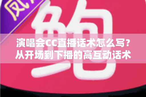 演唱会CC直播话术怎么写？从开场到下播的高互动话术撰写全攻略