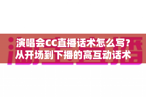 演唱会CC直播话术怎么写？从开场到下播的高互动话术撰写全攻略