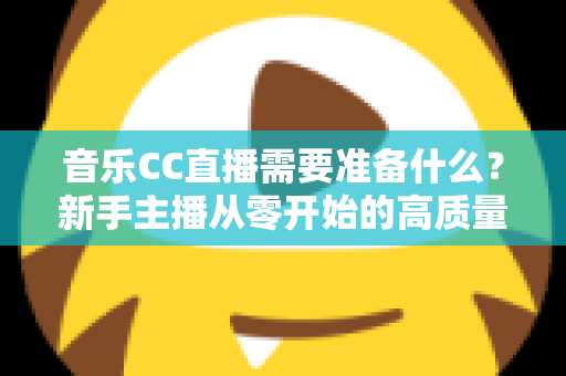 音乐CC直播需要准备什么?新手主播从零开始的高质量开播全攻略 音乐CC直播需要准备什么?新手主播从零开始的高质量开播全攻略