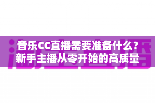 音乐CC直播需要准备什么?新手主播从零开始的高质量开播全攻略 音乐CC直播需要准备什么?新手主播从零开始的高质量开播全攻略
